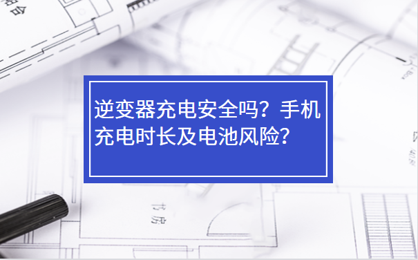 逆變器充電安全嗎？手機(jī)充電時長及電池風(fēng)險(xiǎn)？